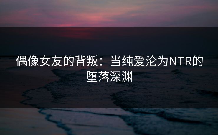 偶像女友的背叛：当纯爱沦为NTR的堕落深渊