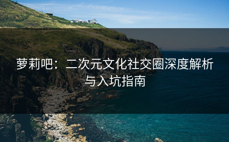 萝莉吧：二次元文化社交圈深度解析与入坑指南