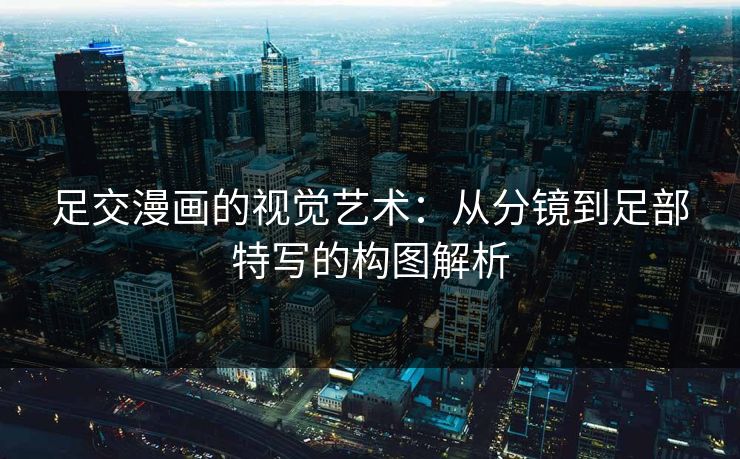 足交漫画的视觉艺术:从分镜到足部特写的构图解析