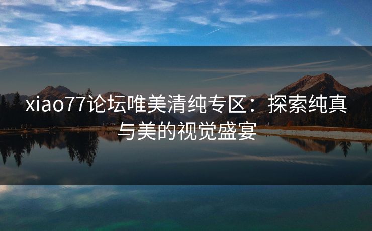 xiao77论坛唯美清纯专区:探索纯真与美的视觉盛宴