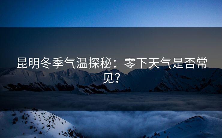 昆明冬季气温探秘:零下天气是否常见? 昆明冬季气温探秘:零下天气是否常见?