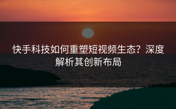 快手科技如何重塑短视频生态？深度解析其创新布局