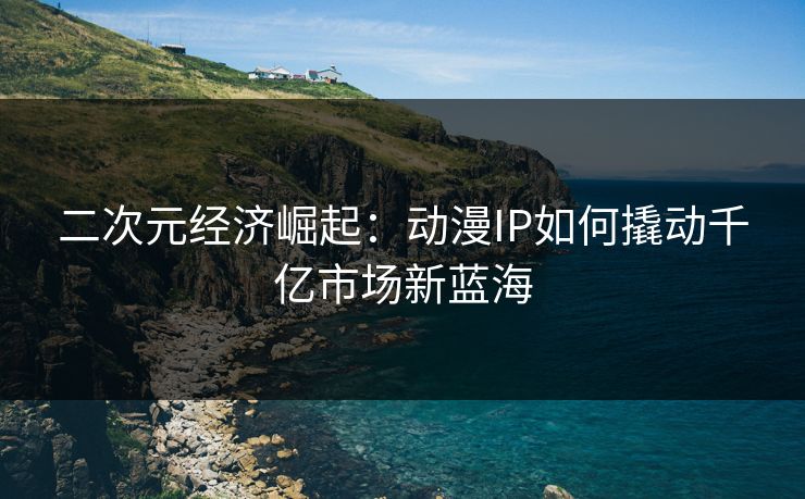 二次元经济崛起:动漫IP如何撬动千亿市场新蓝海