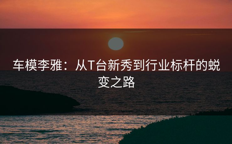 车模李雅:从T台新秀到行业标杆的蜕变之路