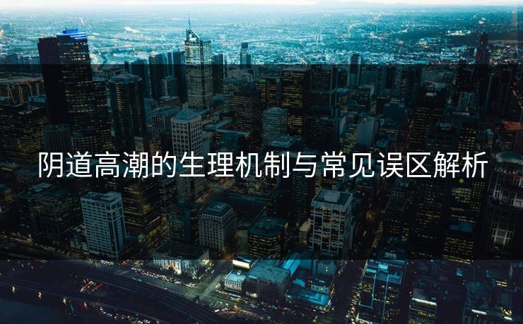 阴道高潮的生理机制与常见误区解析