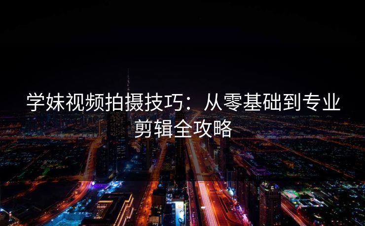 学妹视频拍摄技巧：从零基础到专业剪辑全攻略