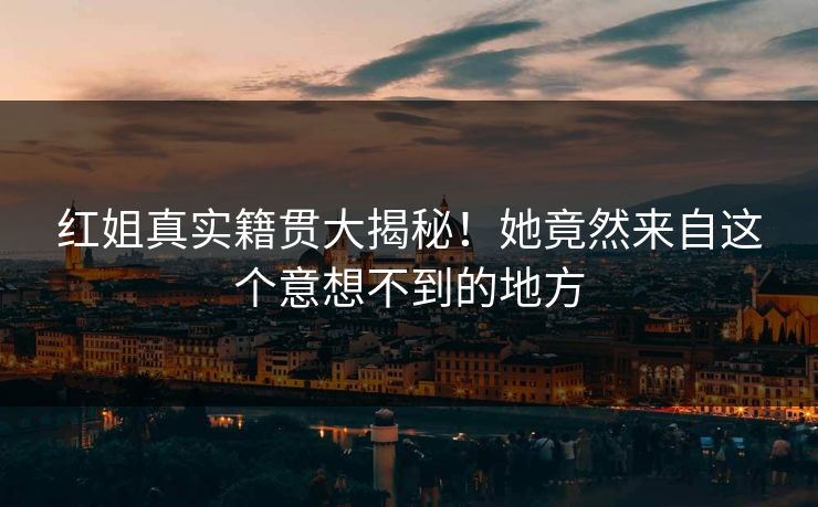 红姐真实籍贯大揭秘！她竟然来自这个意想不到的地方