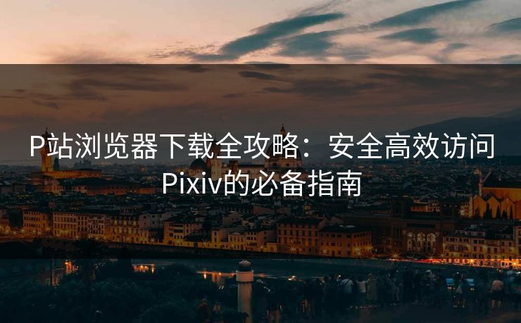 P站浏览器下载全攻略：安全高效访问Pixiv的必备指南