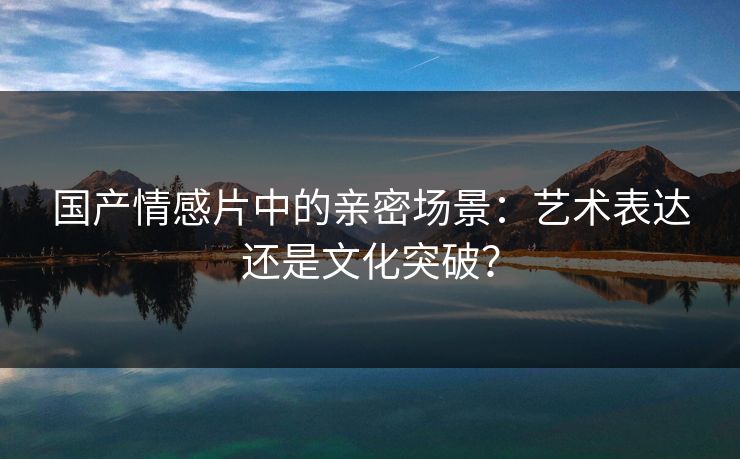 国产情感片中的亲密场景：艺术表达还是文化突破？