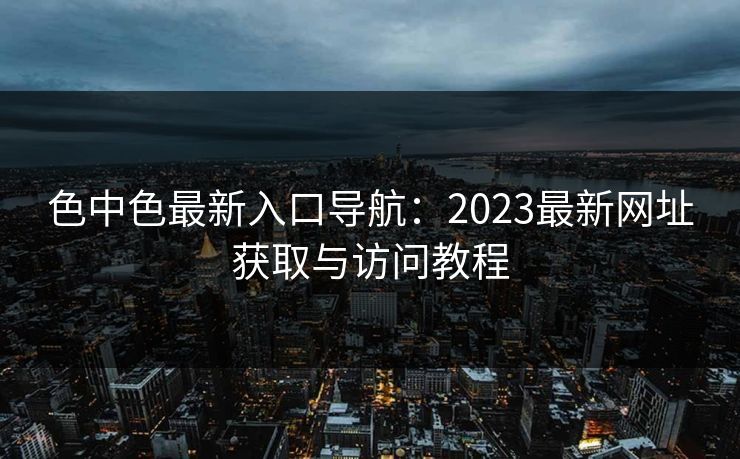 色中色最新入口导航：2023最新网址获取与访问教程