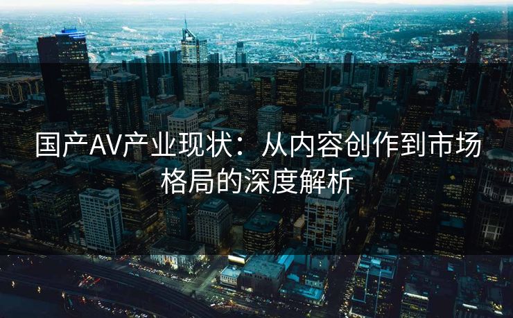 国产AV产业现状：从内容创作到市场格局的深度解析