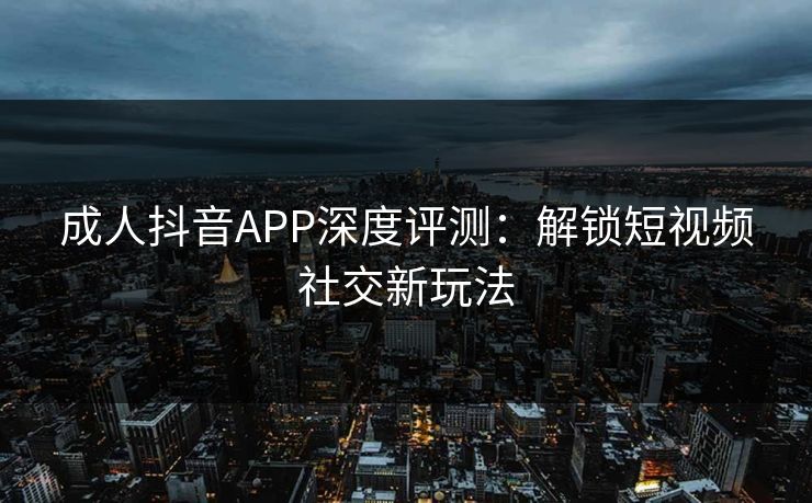 成人抖音APP深度评测：解锁短视频社交新玩法