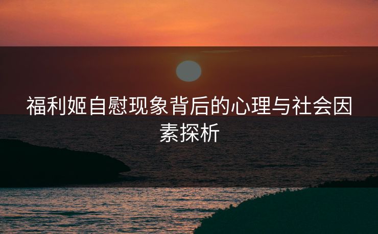 福利姬自慰现象背后的心理与社会因素探析