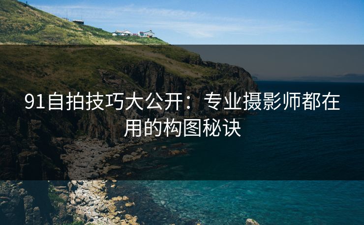91自拍技巧大公开：专业摄影师都在用的构图秘诀