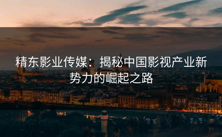 精东影业传媒：揭秘中国影视产业新势力的崛起之路