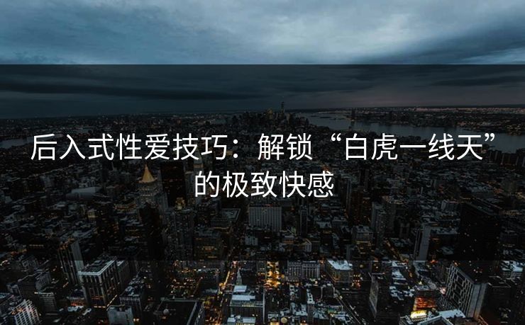 后入式性爱技巧：解锁“白虎一线天”的极致快感