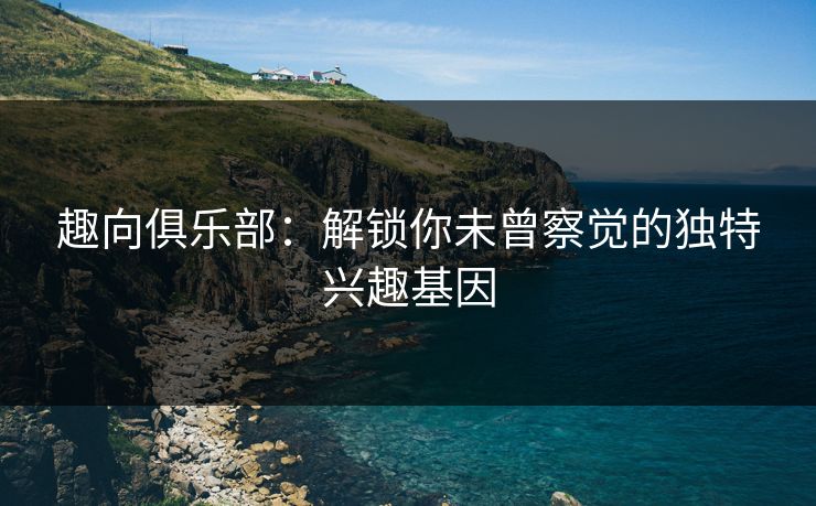 趣向俱乐部：解锁你未曾察觉的独特兴趣基因