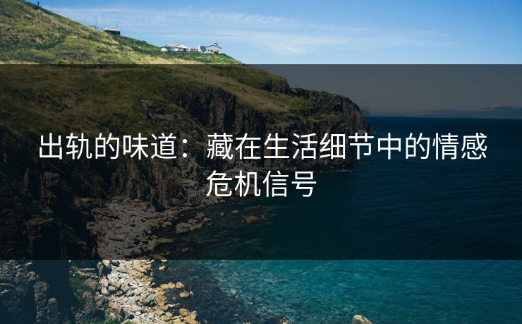 出轨的味道：藏在生活细节中的情感危机信号