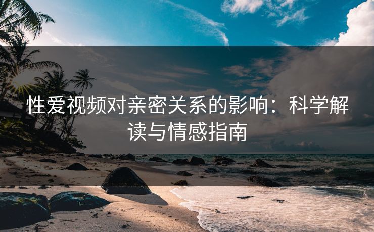 性爱视频对亲密关系的影响：科学解读与情感指南