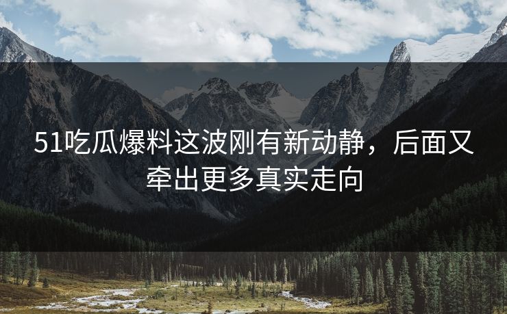 51吃瓜爆料这波刚有新动静，后面又牵出更多真实走向